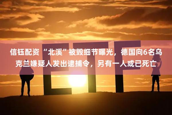信钰配资 “北溪”被毁细节曝光，德国向6名乌克兰嫌疑人发出逮捕令，另有一人或已死亡