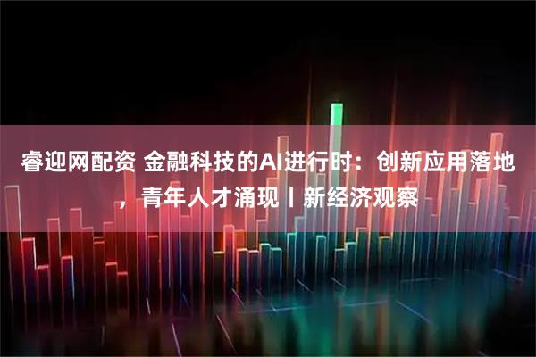 睿迎网配资 金融科技的AI进行时：创新应用落地，青年人才涌现丨新经济观察