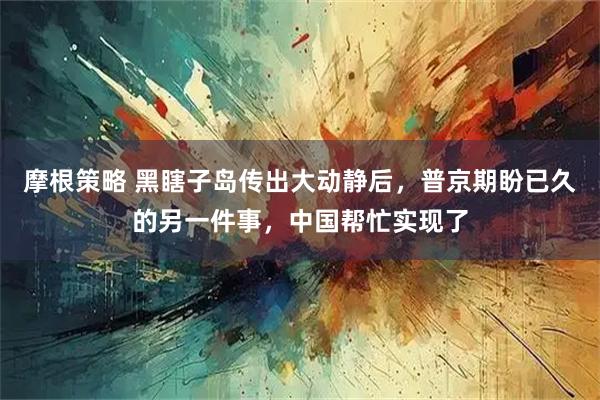 摩根策略 黑瞎子岛传出大动静后，普京期盼已久的另一件事，中国帮忙实现了