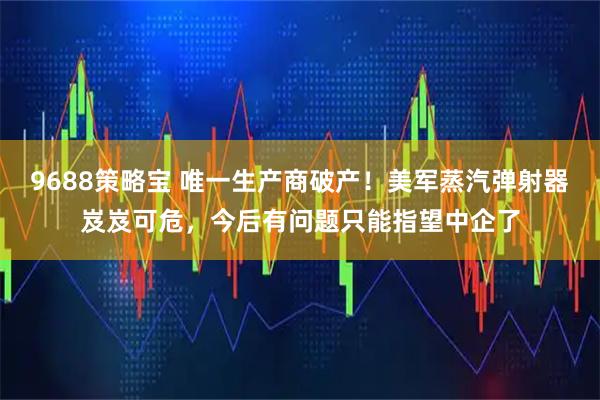 9688策略宝 唯一生产商破产！美军蒸汽弹射器岌岌可危，今后有问题只能指望中企了