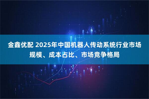金鑫优配 2025年中国机器人传动系统行业市场规模、成本占比、市场竞争格局