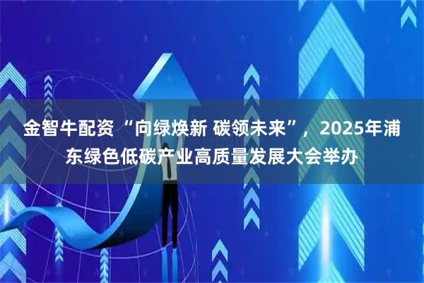 金智牛配资 “向绿焕新 碳领未来”，2025年浦东绿色低碳产业高质量发展大会举办