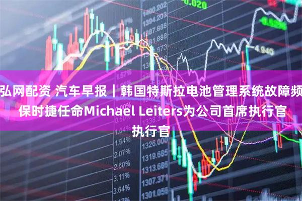 通弘网配资 汽车早报｜韩国特斯拉电池管理系统故障频现 保时捷任命Michael Leiters为公司首席执行官