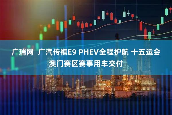 广瑞网  广汽传祺E9 PHEV全程护航 十五运会澳门赛区赛事用车交付