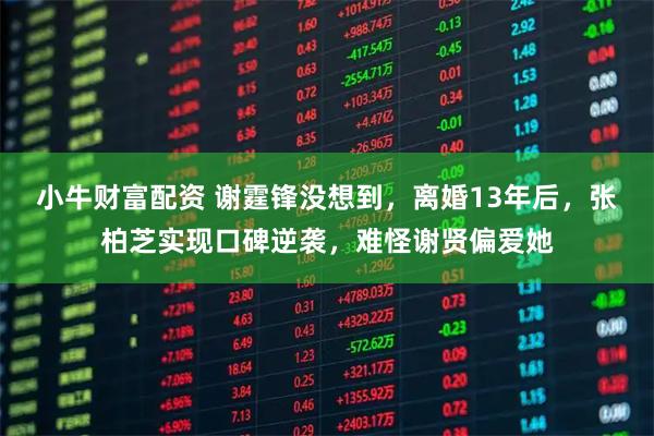 小牛财富配资 谢霆锋没想到，离婚13年后，张柏芝实现口碑逆袭，难怪谢贤偏爱她