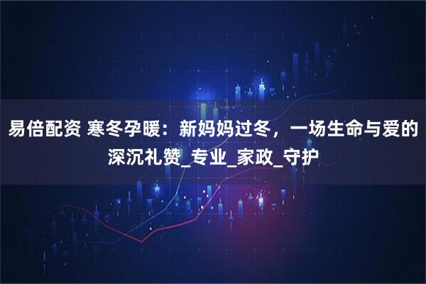 易倍配资 寒冬孕暖：新妈妈过冬，一场生命与爱的深沉礼赞_专业_家政_守护