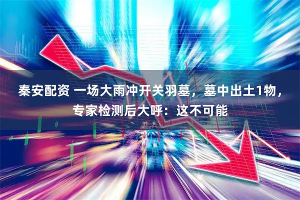 秦安配资 一场大雨冲开关羽墓，墓中出土1物，专家检测后大呼：这不可能