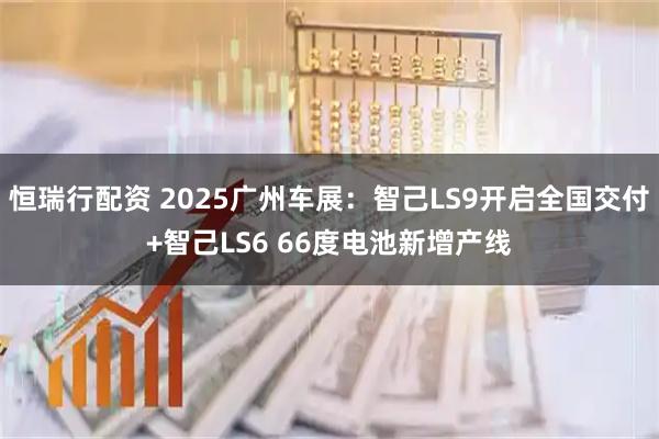 恒瑞行配资 2025广州车展：智己LS9开启全国交付+智己LS6 66度电池新增产线