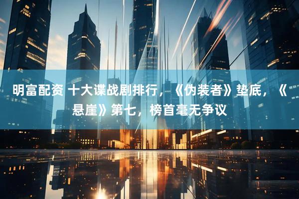 明富配资 十大谍战剧排行，《伪装者》垫底，《悬崖》第七，榜首毫无争议