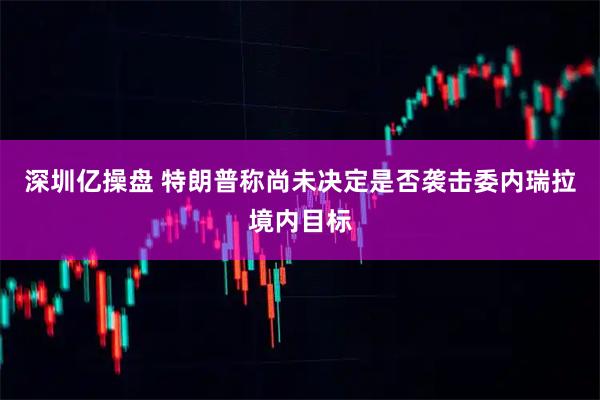深圳亿操盘 特朗普称尚未决定是否袭击委内瑞拉境内目标