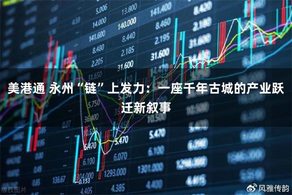 美港通 永州“链”上发力：一座千年古城的产业跃迁新叙事